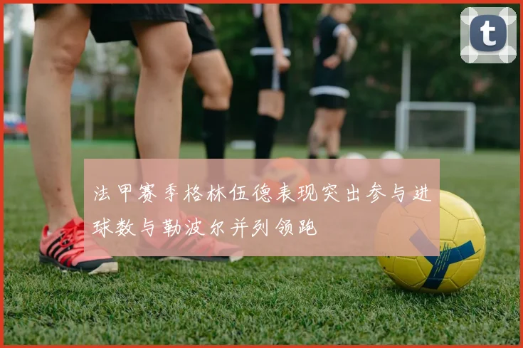 法甲赛季格林伍德表现突出参与进球数与勒波尔并列领跑
