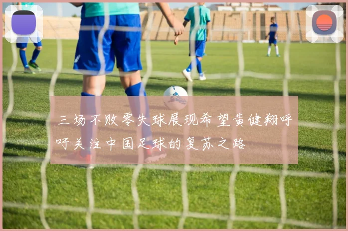 三场不败零失球展现希望黄健翔呼吁关注中国足球的复苏之路
