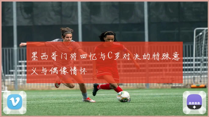 墨西哥门将回忆与C罗对决的特殊意义与偶像情怀