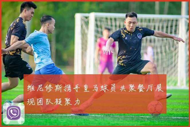 维尼修斯携手皇马球员共聚餐厅展现团队凝聚力