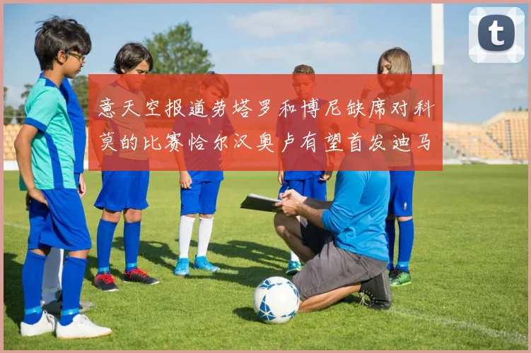 意天空报道劳塔罗和博尼缺席对科莫的比赛恰尔汉奥卢有望首发迪马尔科或将轮休