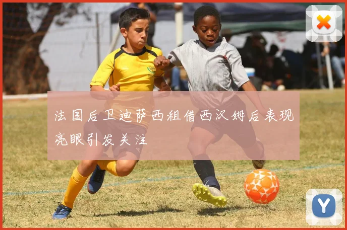 法国后卫迪萨西租借西汉姆后表现亮眼引发关注