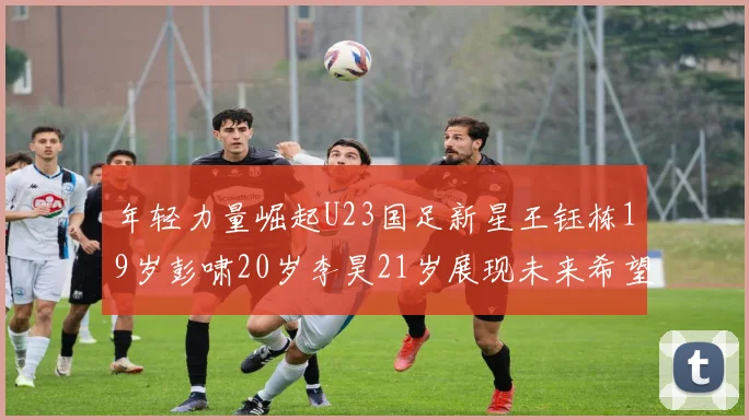 年轻力量崛起U23国足新星王钰栋19岁彭啸20岁李昊21岁展现未来希望