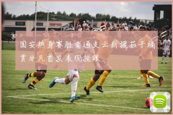 国安热身赛胜南通支云新援茹子楠贾非凡首发表现抢眼