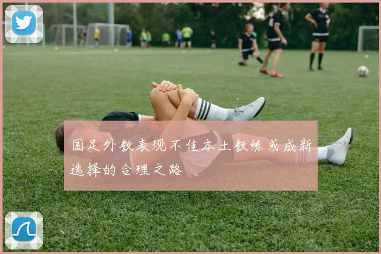 国足外教表现不佳本土教练或成新选择的合理之路