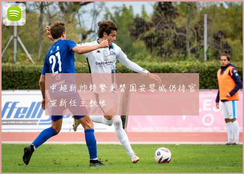 中超新帅频繁更替国安蓉城仍待官宣新任主教练