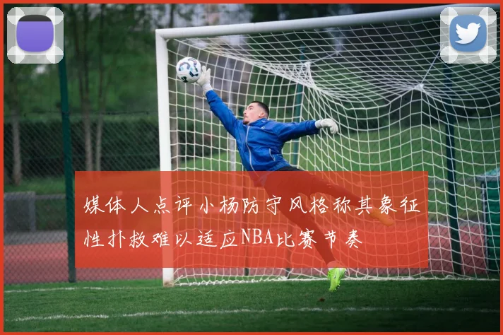 媒体人点评小杨防守风格称其象征性扑救难以适应NBA比赛节奏