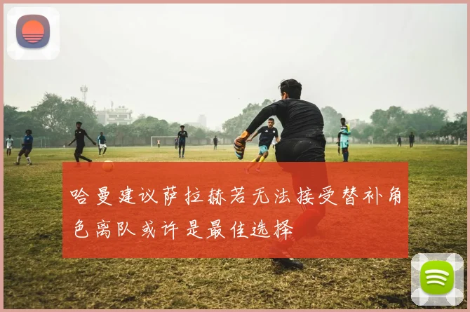 哈曼建议萨拉赫若无法接受替补角色离队或许是最佳选择