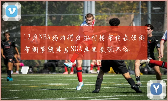 12月NBA场均得分排行榜布伦森领衔布朗紧随其后SGA库里表现不俗