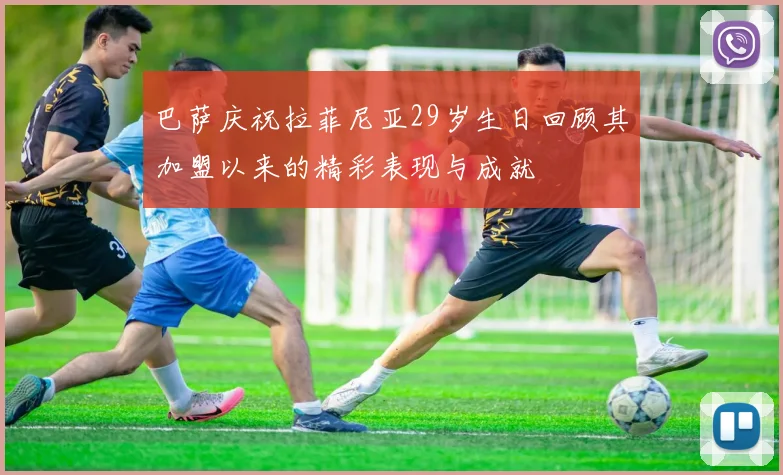 巴萨庆祝拉菲尼亚29岁生日回顾其加盟以来的精彩表现与成就