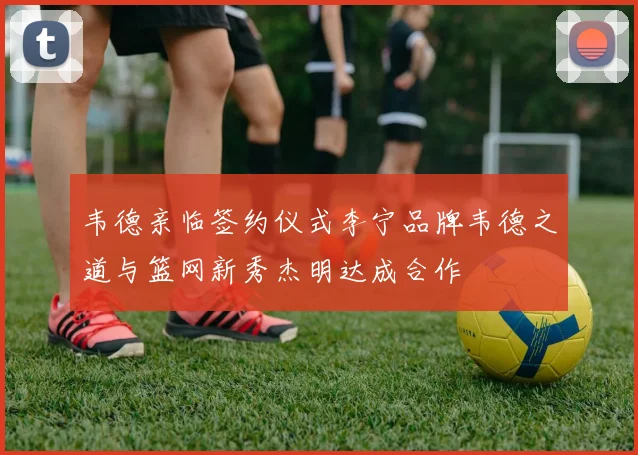 韦德亲临签约仪式李宁品牌韦德之道与篮网新秀杰明达成合作