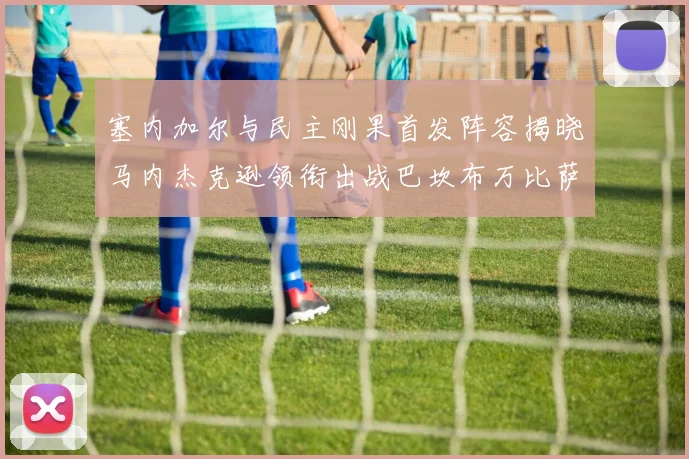 塞内加尔与民主刚果首发阵容揭晓马内杰克逊领衔出战巴坎布万比萨卡同场竞技