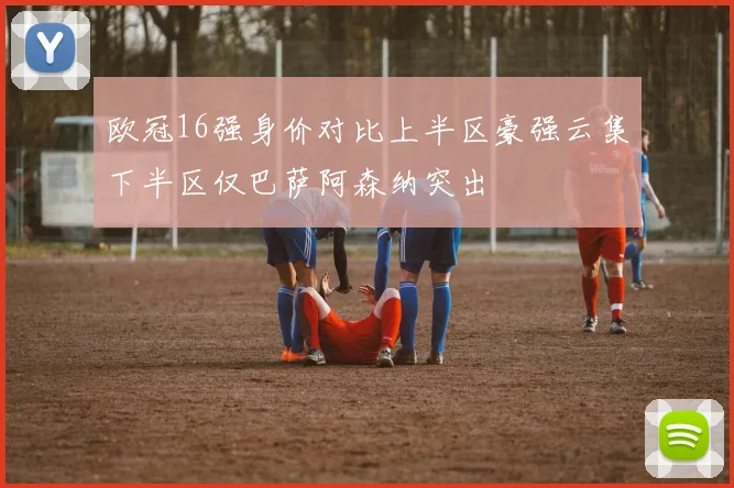 欧冠16强身价对比上半区豪强云集下半区仅巴萨阿森纳突出