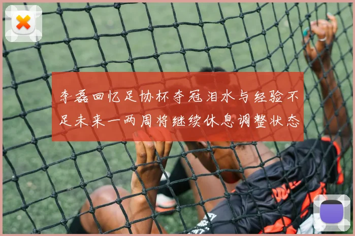 李磊回忆足协杯夺冠泪水与经验不足未来一两周将继续休息调整状态