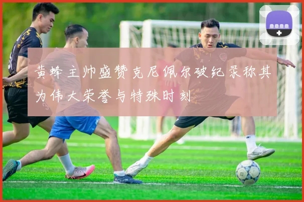 黄蜂主帅盛赞克尼佩尔破纪录称其为伟大荣誉与特殊时刻