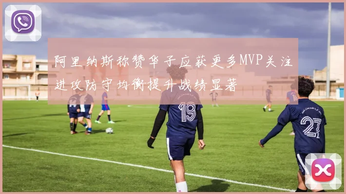 阿里纳斯称赞华子应获更多MVP关注进攻防守均衡提升战绩显著