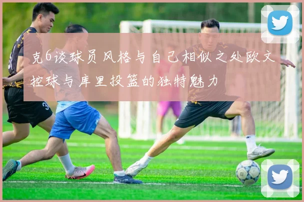 克6谈球员风格与自己相似之处欧文控球与库里投篮的独特魅力