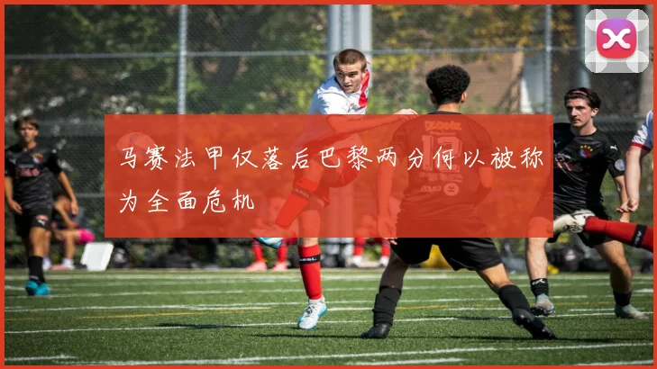 马赛法甲仅落后巴黎两分何以被称为全面危机