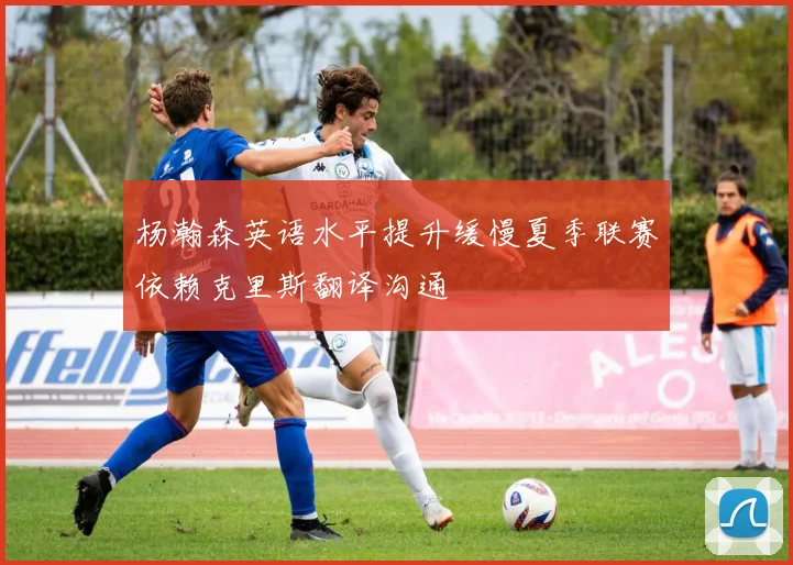 杨瀚森英语水平提升缓慢夏季联赛依赖克里斯翻译沟通