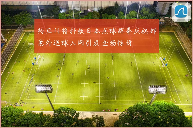 约旦门将扑救日本点球挥拳庆祝却意外送球入网引发全场惊讶