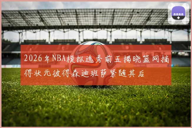 2026年NBA模拟选秀前五揭晓篮网摘得状元彼得森迪班萨紧随其后