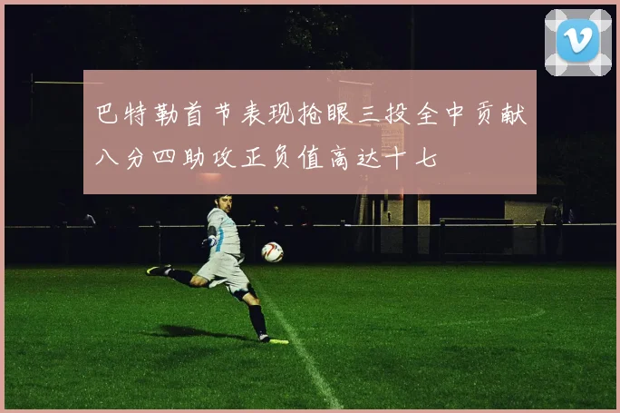 巴特勒首节表现抢眼三投全中贡献八分四助攻正负值高达十七